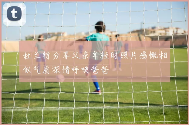 杜兰特分享父亲年轻时照片感慨相似气质深情呼唤爸爸
