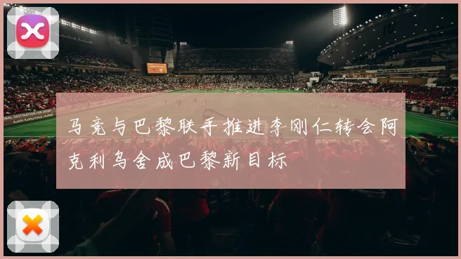 马竞与巴黎联手推进李刚仁转会阿克利乌舍成巴黎新目标