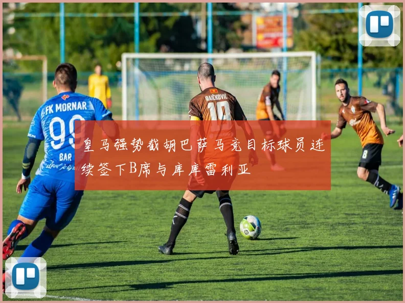 皇马强势截胡巴萨马竞目标球员连续签下B席与库库雷利亚