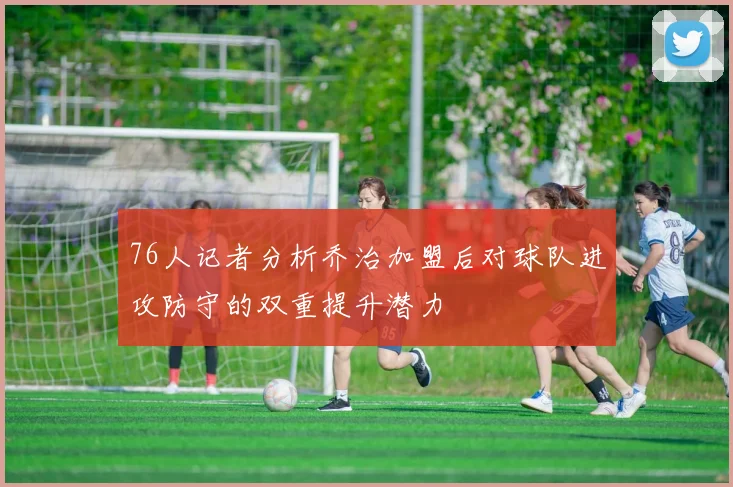 76人记者分析乔治加盟后对球队进攻防守的双重提升潜力