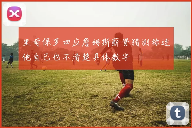 里奇保罗回应詹姆斯薪资猜测称连他自己也不清楚具体数字