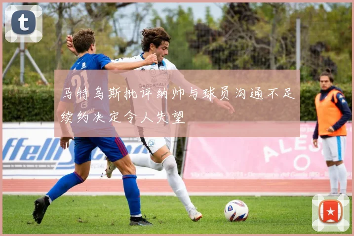 马特乌斯批评纳帅与球员沟通不足续约决定令人失望