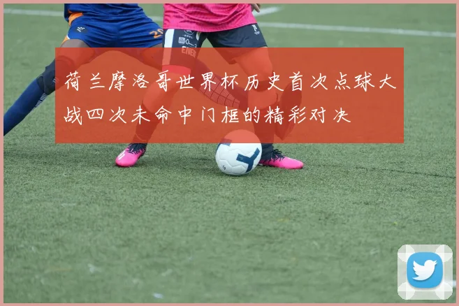 荷兰摩洛哥世界杯历史首次点球大战四次未命中门框的精彩对决