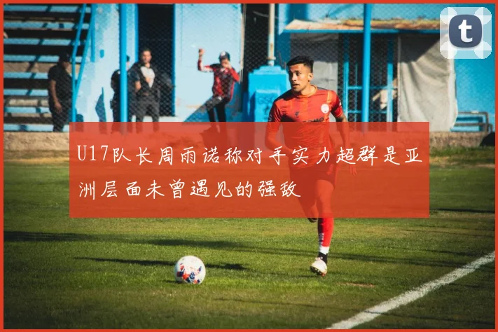 U17队长周雨诺称对手实力超群是亚洲层面未曾遇见的强敌