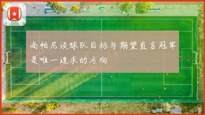 尚帕尼谈球队目标与期望直言冠军是唯一追求的方向