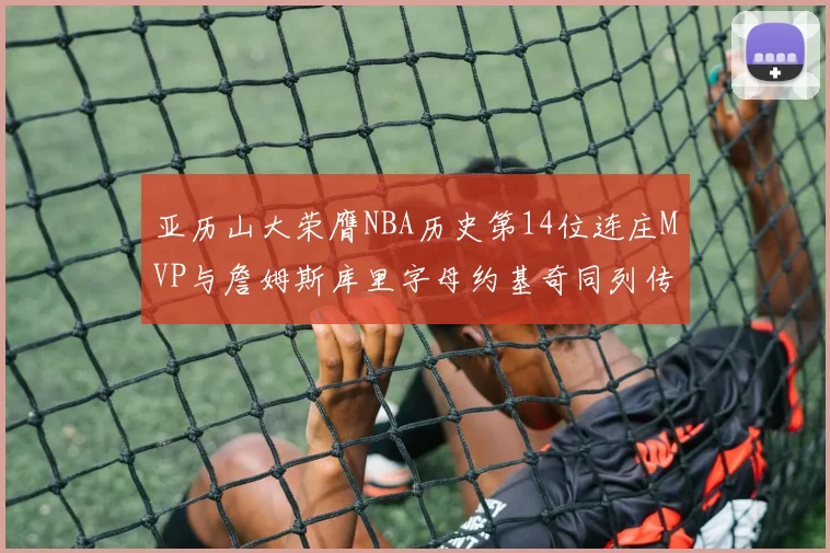 亚历山大荣膺NBA历史第14位连庄MVP与詹姆斯库里字母约基奇同列传奇行列