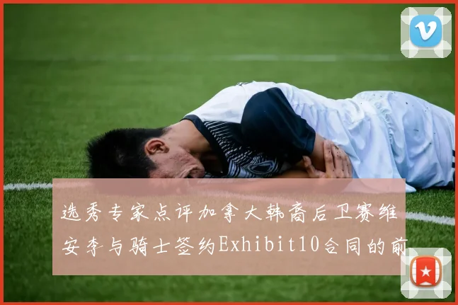 选秀专家点评加拿大韩裔后卫赛维安李与骑士签约Exhibit10合同的前景分析