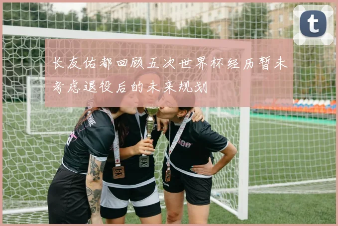 长友佑都回顾五次世界杯经历暂未考虑退役后的未来规划