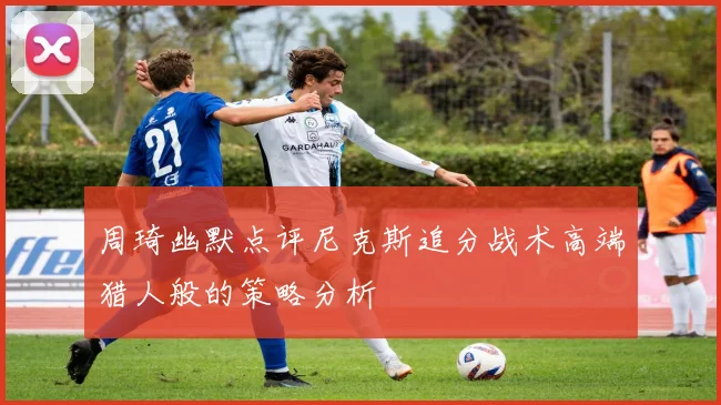 周琦幽默点评尼克斯追分战术高端猎人般的策略分析