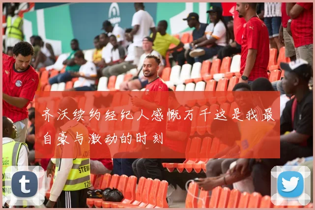 齐沃续约经纪人感慨万千这是我最自豪与激动的时刻
