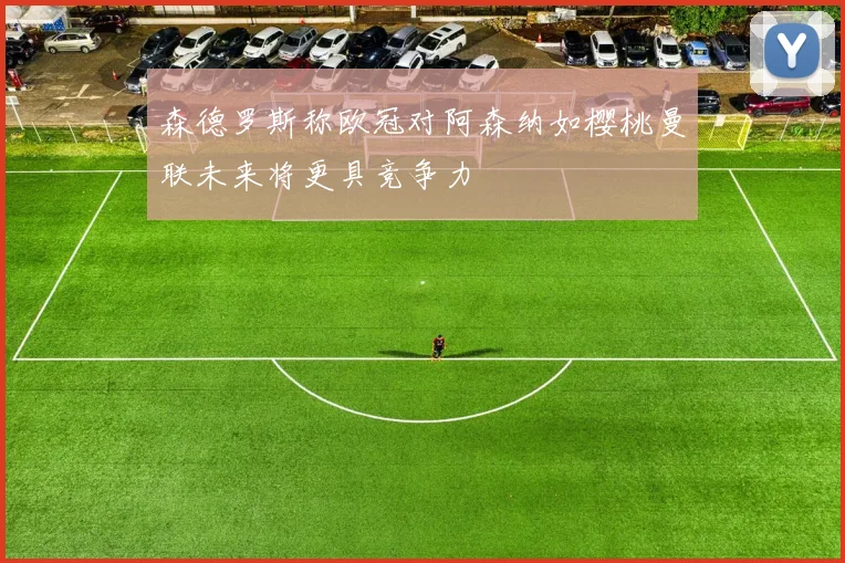 森德罗斯称欧冠对阿森纳如樱桃曼联未来将更具竞争力