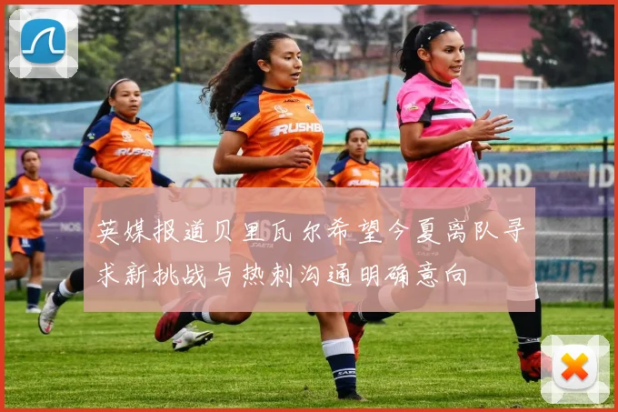 英媒报道贝里瓦尔希望今夏离队寻求新挑战与热刺沟通明确意向