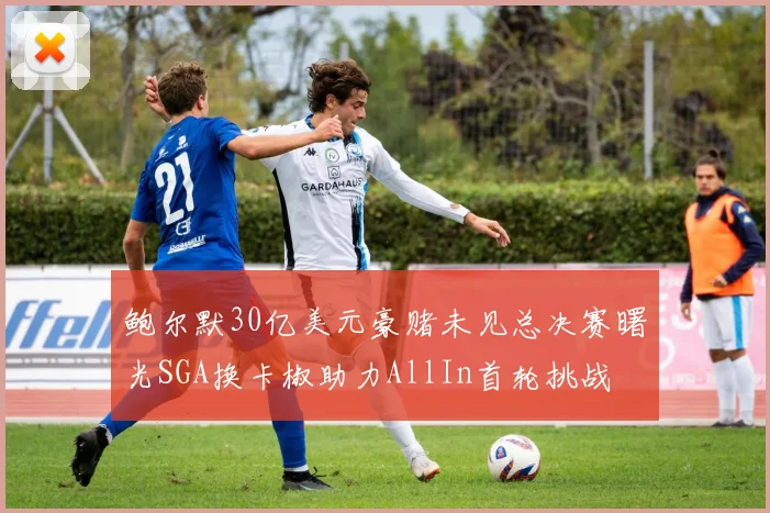 鲍尔默30亿美元豪赌未见总决赛曙光SGA换卡椒助力AllIn首轮挑战