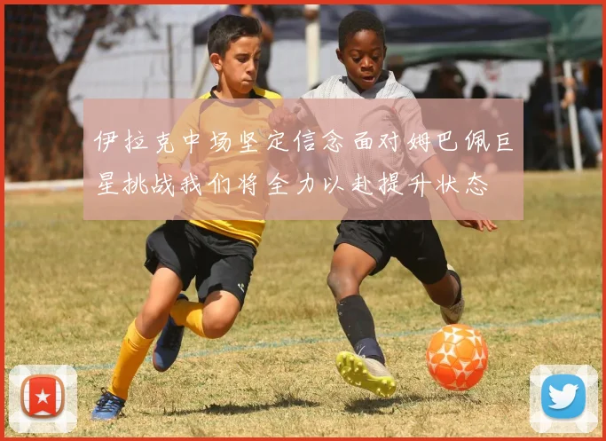 伊拉克中场坚定信念面对姆巴佩巨星挑战我们将全力以赴提升状态