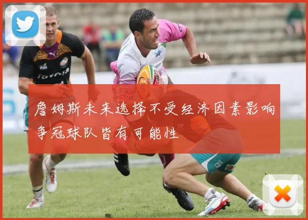 詹姆斯未来选择不受经济因素影响争冠球队皆有可能性
