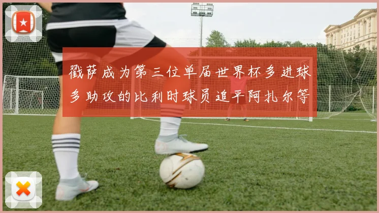 戳萨成为第三位单届世界杯多进球多助攻的比利时球员追平阿扎尔等传奇