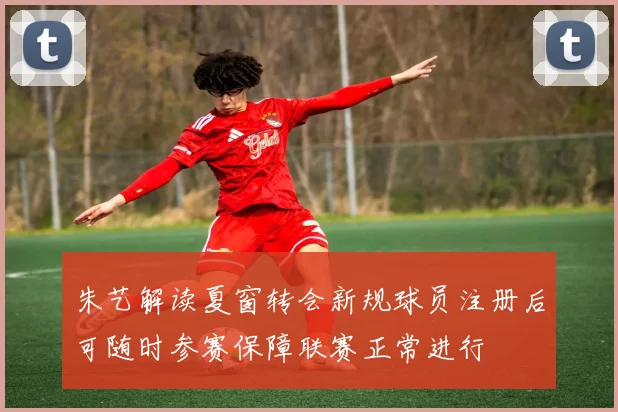 朱艺解读夏窗转会新规球员注册后可随时参赛保障联赛正常进行